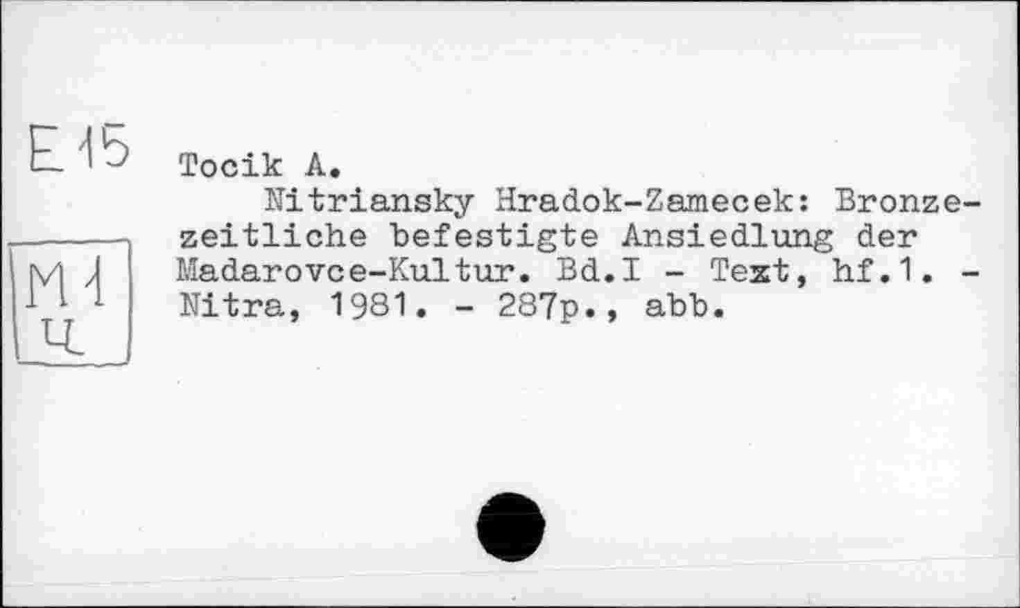 ﻿Е-15
HT
Тосік А.
Kitriansky Hradok-Zamecek: Bronzezeitliche befestigte Ansiedlung der Madarovce-Kultur. Bd.I - Text, hf.1. -Nitra, 1981. - 287p., abb.